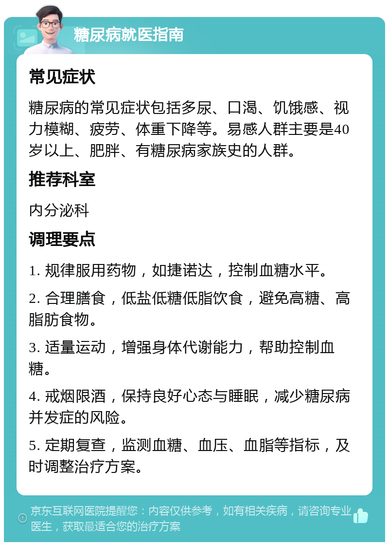 糖尿病就医指南 常见症状 糖尿病的常见症状包括多尿、口渴、饥饿感、视力模糊、疲劳、体重下降等。易感人群主要是40岁以上、肥胖、有糖尿病家族史的人群。 推荐科室 内分泌科 调理要点 1. 规律服用药物，如捷诺达，控制血糖水平。 2. 合理膳食，低盐低糖低脂饮食，避免高糖、高脂肪食物。 3. 适量运动，增强身体代谢能力，帮助控制血糖。 4. 戒烟限酒，保持良好心态与睡眠，减少糖尿病并发症的风险。 5. 定期复查，监测血糖、血压、血脂等指标，及时调整治疗方案。