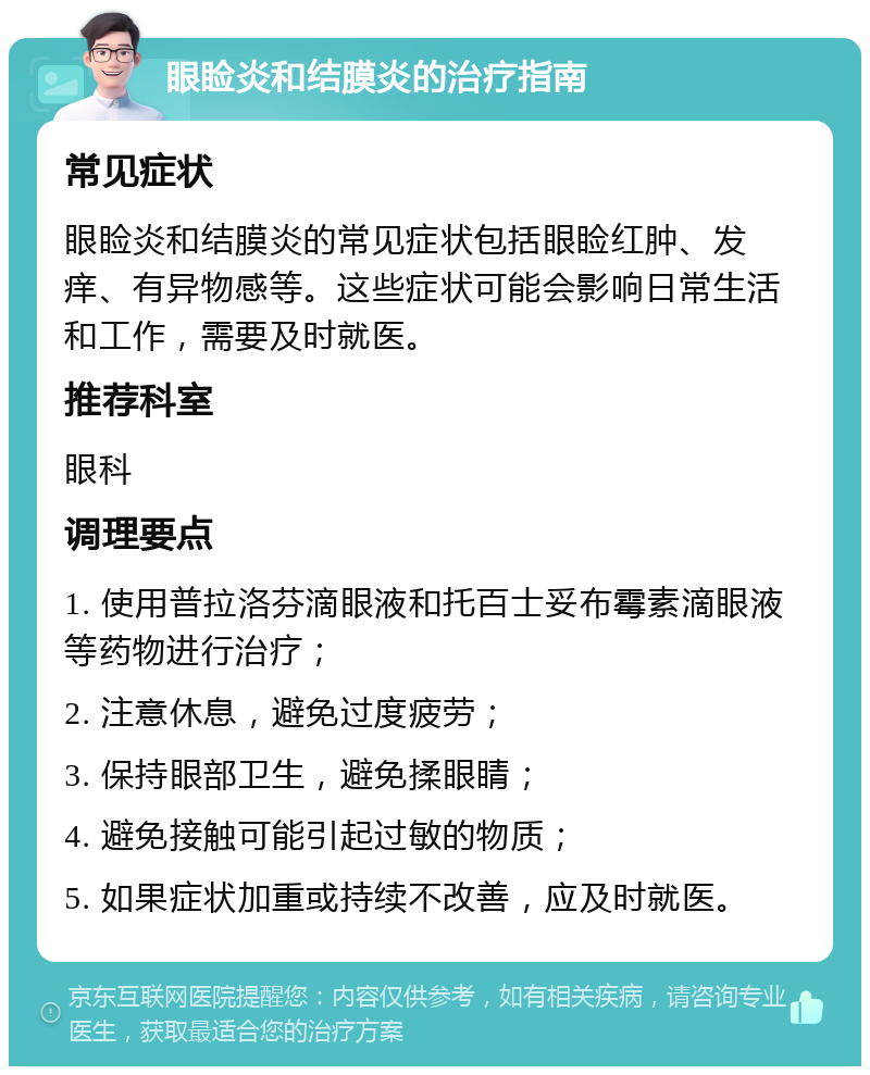 眼睑炎和结膜炎的治疗指南 常见症状 眼睑炎和结膜炎的常见症状包括眼睑红肿、发痒、有异物感等。这些症状可能会影响日常生活和工作，需要及时就医。 推荐科室 眼科 调理要点 1. 使用普拉洛芬滴眼液和托百士妥布霉素滴眼液等药物进行治疗； 2. 注意休息，避免过度疲劳； 3. 保持眼部卫生，避免揉眼睛； 4. 避免接触可能引起过敏的物质； 5. 如果症状加重或持续不改善，应及时就医。