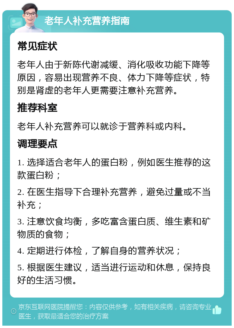 老年人补充营养指南 常见症状 老年人由于新陈代谢减缓、消化吸收功能下降等原因，容易出现营养不良、体力下降等症状，特别是肾虚的老年人更需要注意补充营养。 推荐科室 老年人补充营养可以就诊于营养科或内科。 调理要点 1. 选择适合老年人的蛋白粉，例如医生推荐的这款蛋白粉； 2. 在医生指导下合理补充营养，避免过量或不当补充； 3. 注意饮食均衡，多吃富含蛋白质、维生素和矿物质的食物； 4. 定期进行体检，了解自身的营养状况； 5. 根据医生建议，适当进行运动和休息，保持良好的生活习惯。