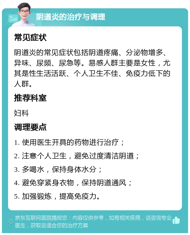 阴道炎的治疗与调理 常见症状 阴道炎的常见症状包括阴道疼痛、分泌物增多、异味、尿频、尿急等。易感人群主要是女性，尤其是性生活活跃、个人卫生不佳、免疫力低下的人群。 推荐科室 妇科 调理要点 1. 使用医生开具的药物进行治疗； 2. 注意个人卫生，避免过度清洁阴道； 3. 多喝水，保持身体水分； 4. 避免穿紧身衣物，保持阴道通风； 5. 加强锻炼，提高免疫力。