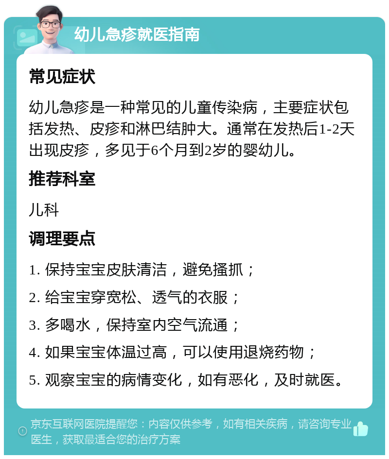 幼儿急疹就医指南 常见症状 幼儿急疹是一种常见的儿童传染病，主要症状包括发热、皮疹和淋巴结肿大。通常在发热后1-2天出现皮疹，多见于6个月到2岁的婴幼儿。 推荐科室 儿科 调理要点 1. 保持宝宝皮肤清洁，避免搔抓； 2. 给宝宝穿宽松、透气的衣服； 3. 多喝水，保持室内空气流通； 4. 如果宝宝体温过高，可以使用退烧药物； 5. 观察宝宝的病情变化，如有恶化，及时就医。