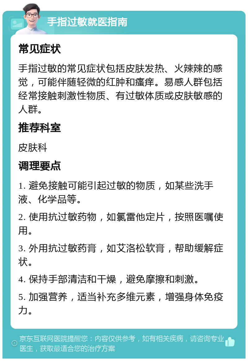 手指过敏就医指南 常见症状 手指过敏的常见症状包括皮肤发热、火辣辣的感觉，可能伴随轻微的红肿和瘙痒。易感人群包括经常接触刺激性物质、有过敏体质或皮肤敏感的人群。 推荐科室 皮肤科 调理要点 1. 避免接触可能引起过敏的物质，如某些洗手液、化学品等。 2. 使用抗过敏药物，如氯雷他定片，按照医嘱使用。 3. 外用抗过敏药膏，如艾洛松软膏，帮助缓解症状。 4. 保持手部清洁和干燥，避免摩擦和刺激。 5. 加强营养，适当补充多维元素，增强身体免疫力。