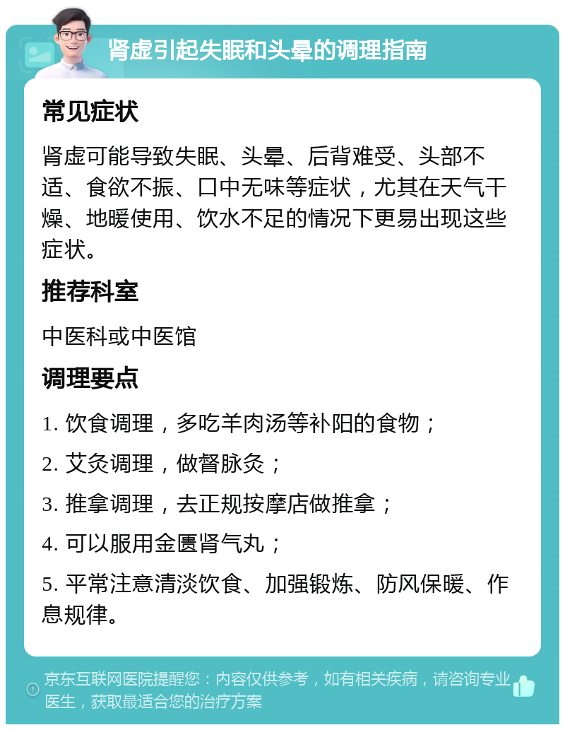 肾虚引起失眠和头晕的调理指南 常见症状 肾虚可能导致失眠、头晕、后背难受、头部不适、食欲不振、口中无味等症状，尤其在天气干燥、地暖使用、饮水不足的情况下更易出现这些症状。 推荐科室 中医科或中医馆 调理要点 1. 饮食调理，多吃羊肉汤等补阳的食物； 2. 艾灸调理，做督脉灸； 3. 推拿调理，去正规按摩店做推拿； 4. 可以服用金匮肾气丸； 5. 平常注意清淡饮食、加强锻炼、防风保暖、作息规律。