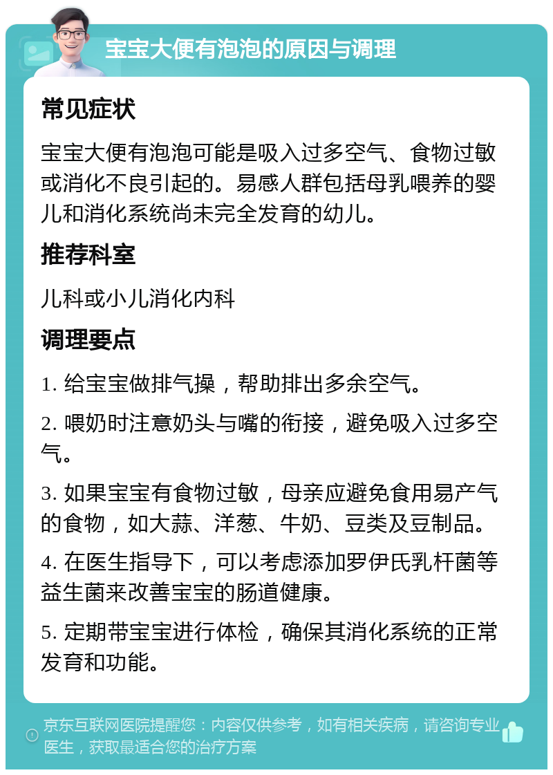 宝宝大便有泡泡的原因与调理 常见症状 宝宝大便有泡泡可能是吸入过多空气、食物过敏或消化不良引起的。易感人群包括母乳喂养的婴儿和消化系统尚未完全发育的幼儿。 推荐科室 儿科或小儿消化内科 调理要点 1. 给宝宝做排气操，帮助排出多余空气。 2. 喂奶时注意奶头与嘴的衔接，避免吸入过多空气。 3. 如果宝宝有食物过敏，母亲应避免食用易产气的食物，如大蒜、洋葱、牛奶、豆类及豆制品。 4. 在医生指导下，可以考虑添加罗伊氏乳杆菌等益生菌来改善宝宝的肠道健康。 5. 定期带宝宝进行体检，确保其消化系统的正常发育和功能。