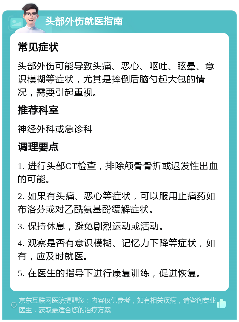 头部外伤就医指南 常见症状 头部外伤可能导致头痛、恶心、呕吐、眩晕、意识模糊等症状，尤其是摔倒后脑勺起大包的情况，需要引起重视。 推荐科室 神经外科或急诊科 调理要点 1. 进行头部CT检查，排除颅骨骨折或迟发性出血的可能。 2. 如果有头痛、恶心等症状，可以服用止痛药如布洛芬或对乙酰氨基酚缓解症状。 3. 保持休息，避免剧烈运动或活动。 4. 观察是否有意识模糊、记忆力下降等症状，如有，应及时就医。 5. 在医生的指导下进行康复训练，促进恢复。