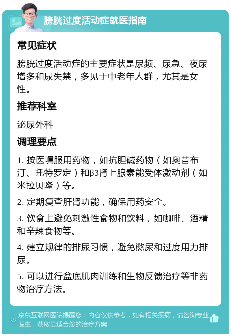 膀胱过度活动症就医指南 常见症状 膀胱过度活动症的主要症状是尿频、尿急、夜尿增多和尿失禁，多见于中老年人群，尤其是女性。 推荐科室 泌尿外科 调理要点 1. 按医嘱服用药物，如抗胆碱药物（如奥昔布汀、托特罗定）和β3肾上腺素能受体激动剂（如米拉贝隆）等。 2. 定期复查肝肾功能，确保用药安全。 3. 饮食上避免刺激性食物和饮料，如咖啡、酒精和辛辣食物等。 4. 建立规律的排尿习惯，避免憋尿和过度用力排尿。 5. 可以进行盆底肌肉训练和生物反馈治疗等非药物治疗方法。