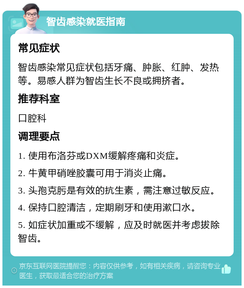 智齿感染就医指南 常见症状 智齿感染常见症状包括牙痛、肿胀、红肿、发热等。易感人群为智齿生长不良或拥挤者。 推荐科室 口腔科 调理要点 1. 使用布洛芬或DXM缓解疼痛和炎症。 2. 牛黄甲硝唑胶囊可用于消炎止痛。 3. 头孢克肟是有效的抗生素，需注意过敏反应。 4. 保持口腔清洁，定期刷牙和使用漱口水。 5. 如症状加重或不缓解，应及时就医并考虑拔除智齿。