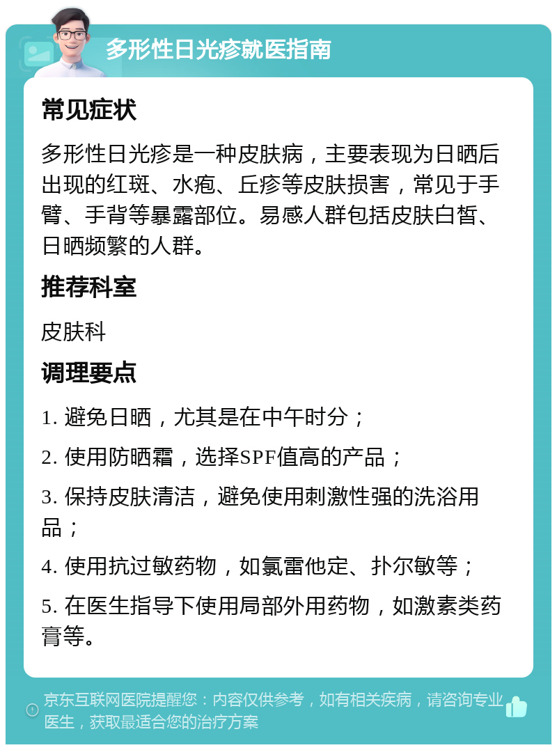 多形性日光疹就医指南 常见症状 多形性日光疹是一种皮肤病，主要表现为日晒后出现的红斑、水疱、丘疹等皮肤损害，常见于手臂、手背等暴露部位。易感人群包括皮肤白皙、日晒频繁的人群。 推荐科室 皮肤科 调理要点 1. 避免日晒，尤其是在中午时分； 2. 使用防晒霜，选择SPF值高的产品； 3. 保持皮肤清洁，避免使用刺激性强的洗浴用品； 4. 使用抗过敏药物，如氯雷他定、扑尔敏等； 5. 在医生指导下使用局部外用药物，如激素类药膏等。