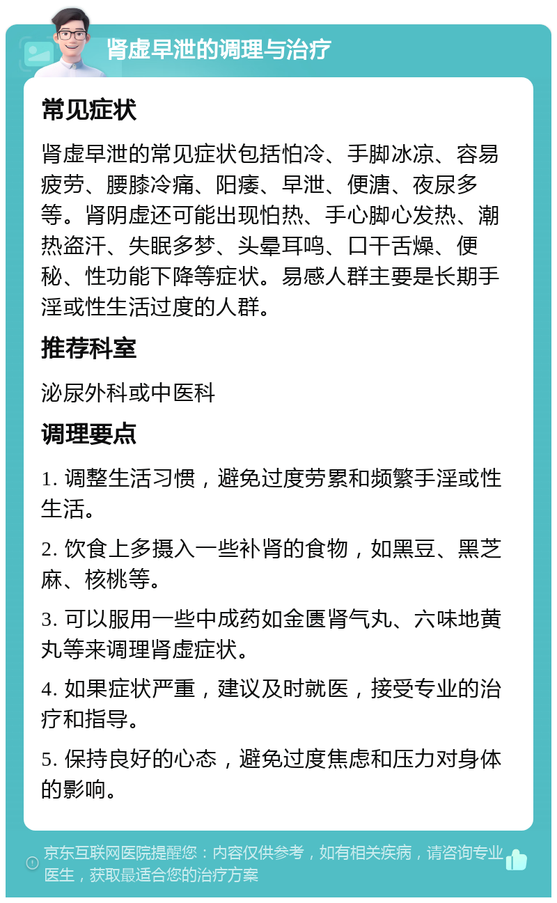 肾虚早泄的调理与治疗 常见症状 肾虚早泄的常见症状包括怕冷、手脚冰凉、容易疲劳、腰膝冷痛、阳痿、早泄、便溏、夜尿多等。肾阴虚还可能出现怕热、手心脚心发热、潮热盗汗、失眠多梦、头晕耳鸣、口干舌燥、便秘、性功能下降等症状。易感人群主要是长期手淫或性生活过度的人群。 推荐科室 泌尿外科或中医科 调理要点 1. 调整生活习惯，避免过度劳累和频繁手淫或性生活。 2. 饮食上多摄入一些补肾的食物，如黑豆、黑芝麻、核桃等。 3. 可以服用一些中成药如金匮肾气丸、六味地黄丸等来调理肾虚症状。 4. 如果症状严重，建议及时就医，接受专业的治疗和指导。 5. 保持良好的心态，避免过度焦虑和压力对身体的影响。