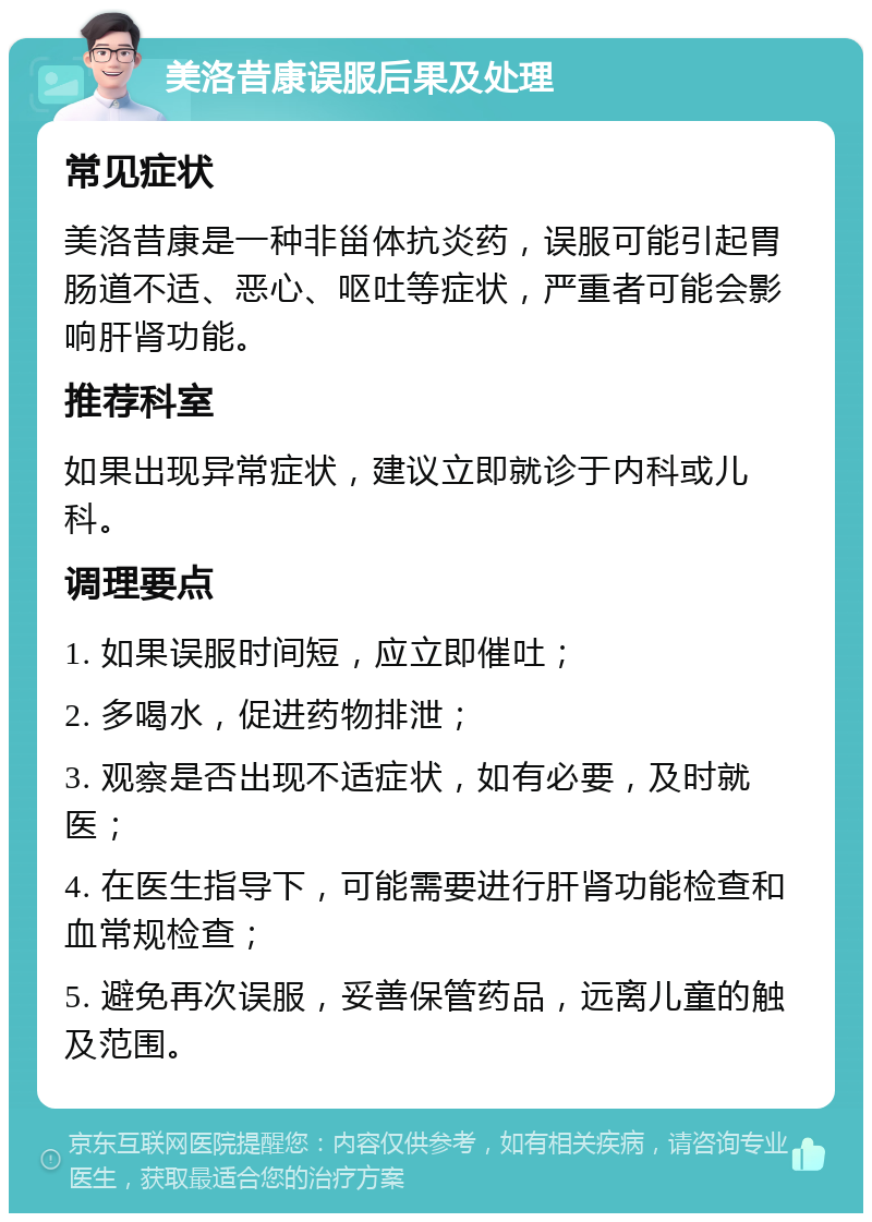 美洛昔康误服后果及处理 常见症状 美洛昔康是一种非甾体抗炎药，误服可能引起胃肠道不适、恶心、呕吐等症状，严重者可能会影响肝肾功能。 推荐科室 如果出现异常症状，建议立即就诊于内科或儿科。 调理要点 1. 如果误服时间短，应立即催吐； 2. 多喝水，促进药物排泄； 3. 观察是否出现不适症状，如有必要，及时就医； 4. 在医生指导下，可能需要进行肝肾功能检查和血常规检查； 5. 避免再次误服，妥善保管药品，远离儿童的触及范围。