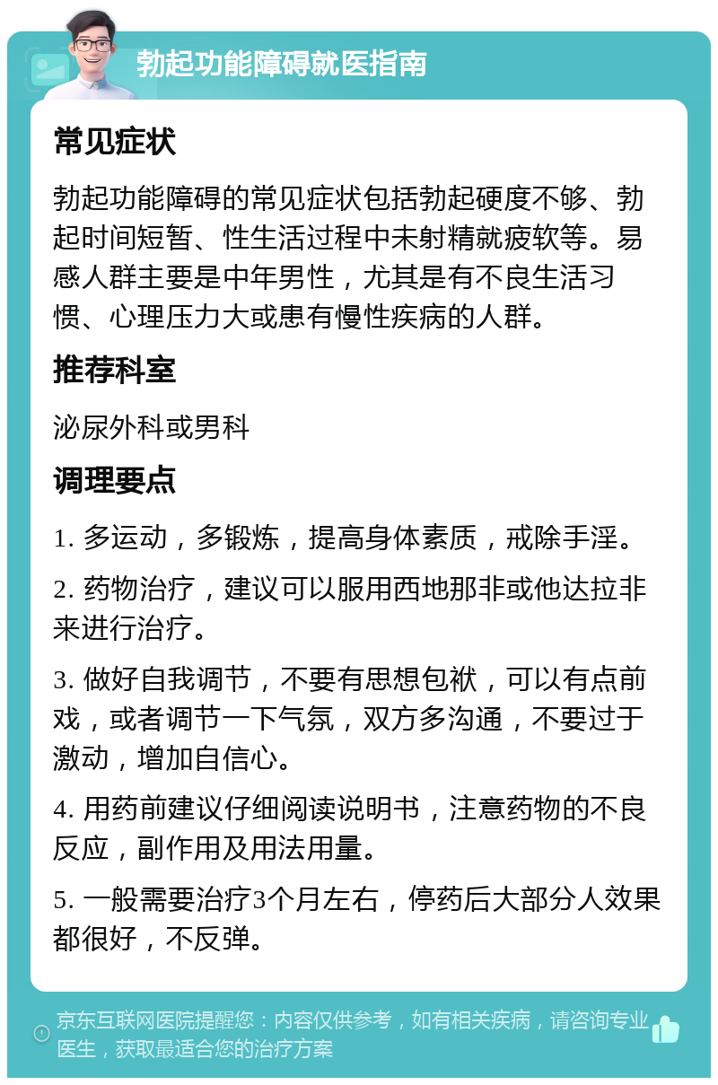 勃起功能障碍就医指南 常见症状 勃起功能障碍的常见症状包括勃起硬度不够、勃起时间短暂、性生活过程中未射精就疲软等。易感人群主要是中年男性，尤其是有不良生活习惯、心理压力大或患有慢性疾病的人群。 推荐科室 泌尿外科或男科 调理要点 1. 多运动，多锻炼，提高身体素质，戒除手淫。 2. 药物治疗，建议可以服用西地那非或他达拉非来进行治疗。 3. 做好自我调节，不要有思想包袱，可以有点前戏，或者调节一下气氛，双方多沟通，不要过于激动，增加自信心。 4. 用药前建议仔细阅读说明书，注意药物的不良反应，副作用及用法用量。 5. 一般需要治疗3个月左右，停药后大部分人效果都很好，不反弹。