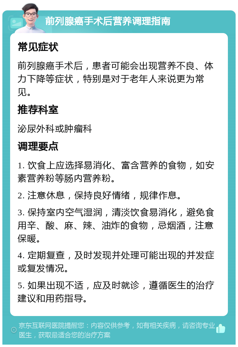 前列腺癌手术后营养调理指南 常见症状 前列腺癌手术后，患者可能会出现营养不良、体力下降等症状，特别是对于老年人来说更为常见。 推荐科室 泌尿外科或肿瘤科 调理要点 1. 饮食上应选择易消化、富含营养的食物，如安素营养粉等肠内营养粉。 2. 注意休息，保持良好情绪，规律作息。 3. 保持室内空气湿润，清淡饮食易消化，避免食用辛、酸、麻、辣、油炸的食物，忌烟酒，注意保暖。 4. 定期复查，及时发现并处理可能出现的并发症或复发情况。 5. 如果出现不适，应及时就诊，遵循医生的治疗建议和用药指导。