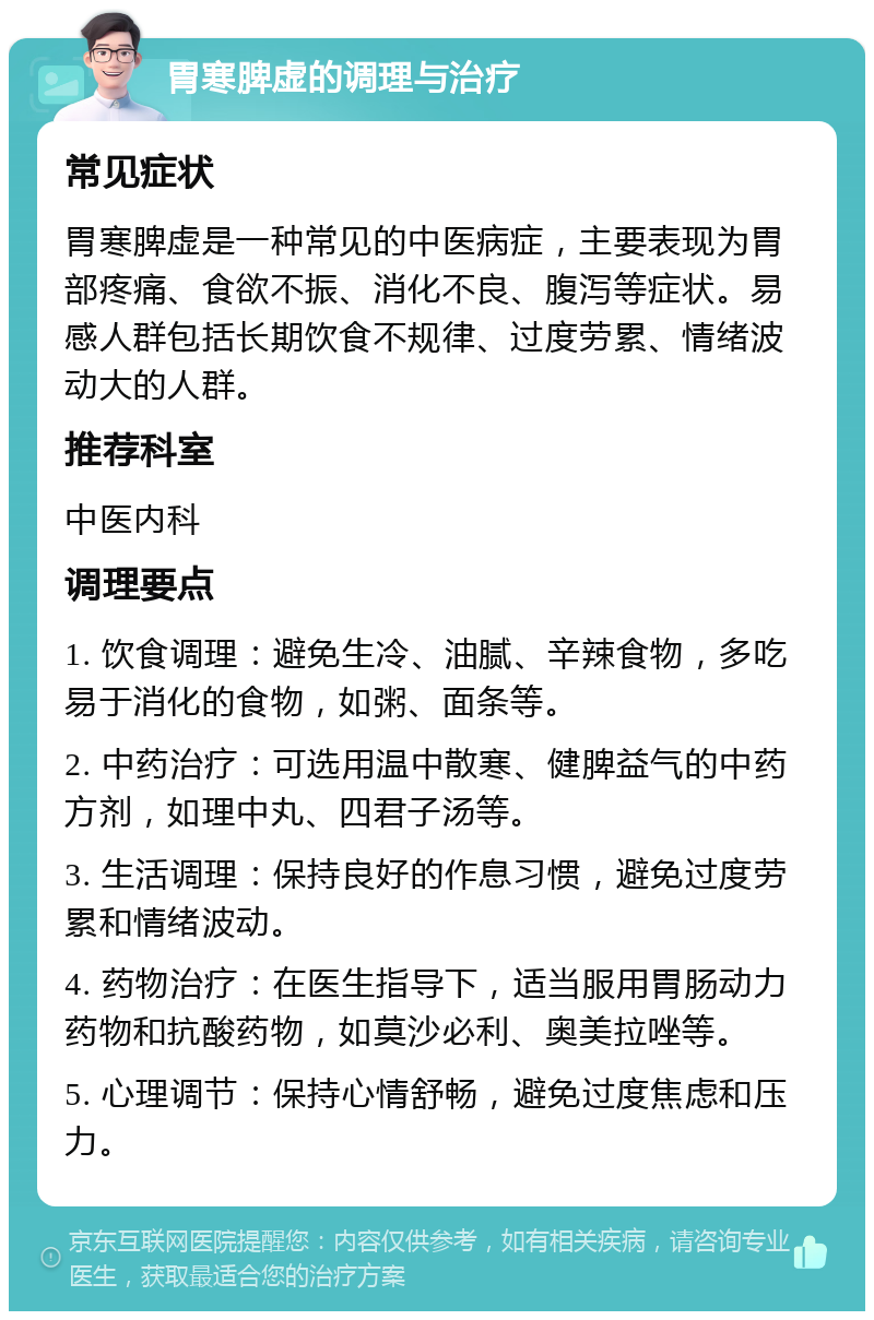 胃寒脾虚的调理与治疗 常见症状 胃寒脾虚是一种常见的中医病症，主要表现为胃部疼痛、食欲不振、消化不良、腹泻等症状。易感人群包括长期饮食不规律、过度劳累、情绪波动大的人群。 推荐科室 中医内科 调理要点 1. 饮食调理：避免生冷、油腻、辛辣食物，多吃易于消化的食物，如粥、面条等。 2. 中药治疗：可选用温中散寒、健脾益气的中药方剂，如理中丸、四君子汤等。 3. 生活调理：保持良好的作息习惯，避免过度劳累和情绪波动。 4. 药物治疗：在医生指导下，适当服用胃肠动力药物和抗酸药物，如莫沙必利、奥美拉唑等。 5. 心理调节：保持心情舒畅，避免过度焦虑和压力。