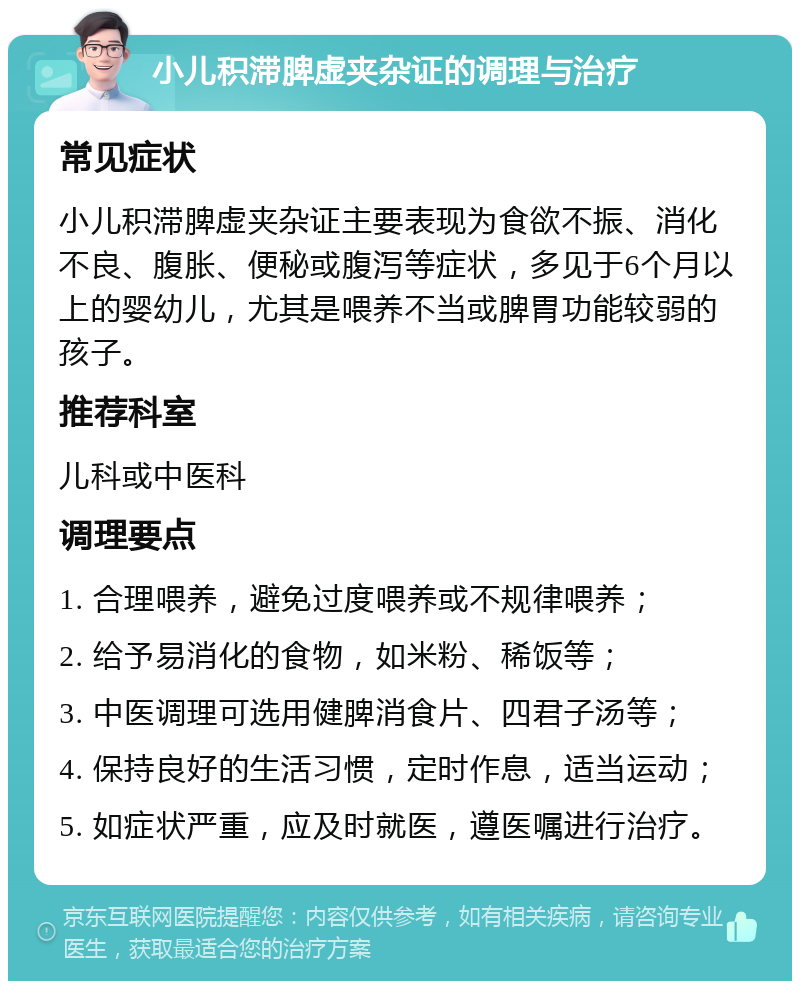 小儿积滞脾虚夹杂证的调理与治疗 常见症状 小儿积滞脾虚夹杂证主要表现为食欲不振、消化不良、腹胀、便秘或腹泻等症状，多见于6个月以上的婴幼儿，尤其是喂养不当或脾胃功能较弱的孩子。 推荐科室 儿科或中医科 调理要点 1. 合理喂养，避免过度喂养或不规律喂养； 2. 给予易消化的食物，如米粉、稀饭等； 3. 中医调理可选用健脾消食片、四君子汤等； 4. 保持良好的生活习惯，定时作息，适当运动； 5. 如症状严重，应及时就医，遵医嘱进行治疗。