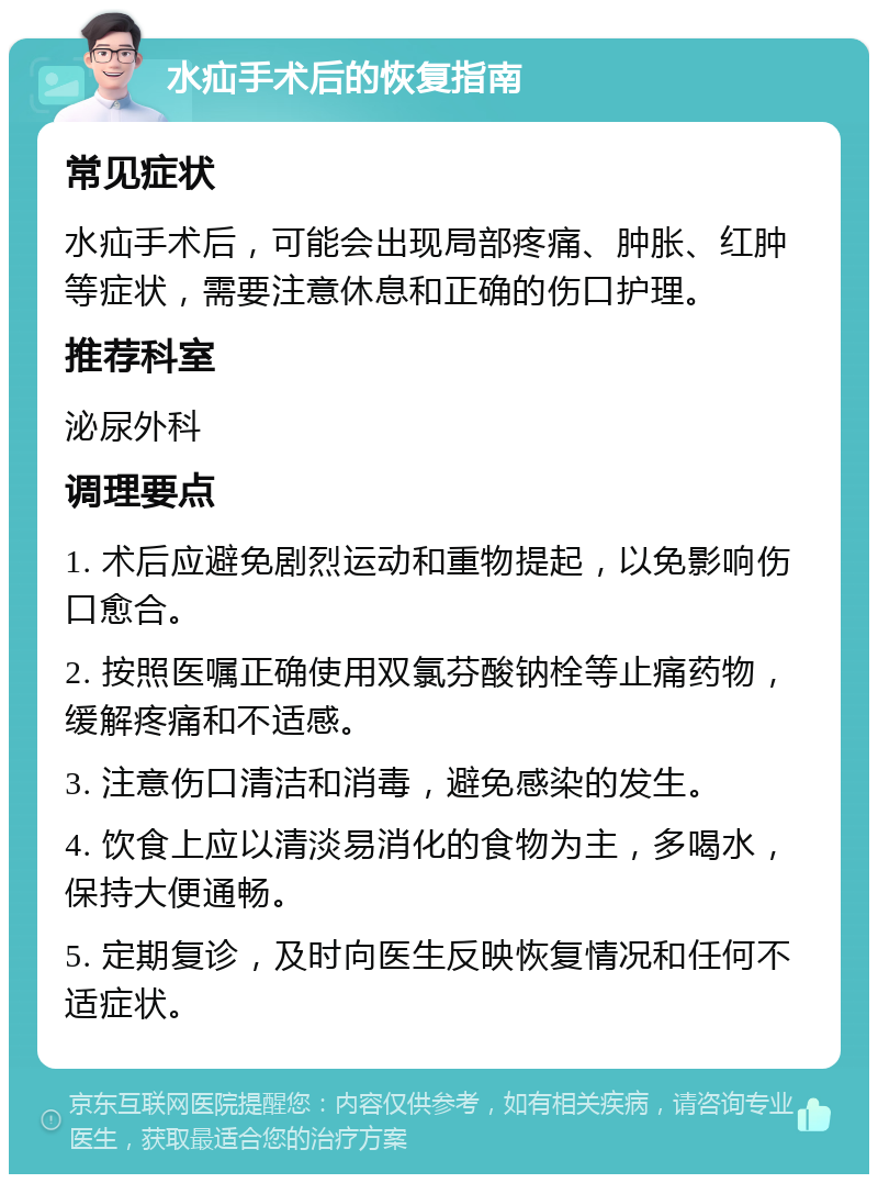 水疝手术后的恢复指南 常见症状 水疝手术后，可能会出现局部疼痛、肿胀、红肿等症状，需要注意休息和正确的伤口护理。 推荐科室 泌尿外科 调理要点 1. 术后应避免剧烈运动和重物提起，以免影响伤口愈合。 2. 按照医嘱正确使用双氯芬酸钠栓等止痛药物，缓解疼痛和不适感。 3. 注意伤口清洁和消毒，避免感染的发生。 4. 饮食上应以清淡易消化的食物为主，多喝水，保持大便通畅。 5. 定期复诊，及时向医生反映恢复情况和任何不适症状。