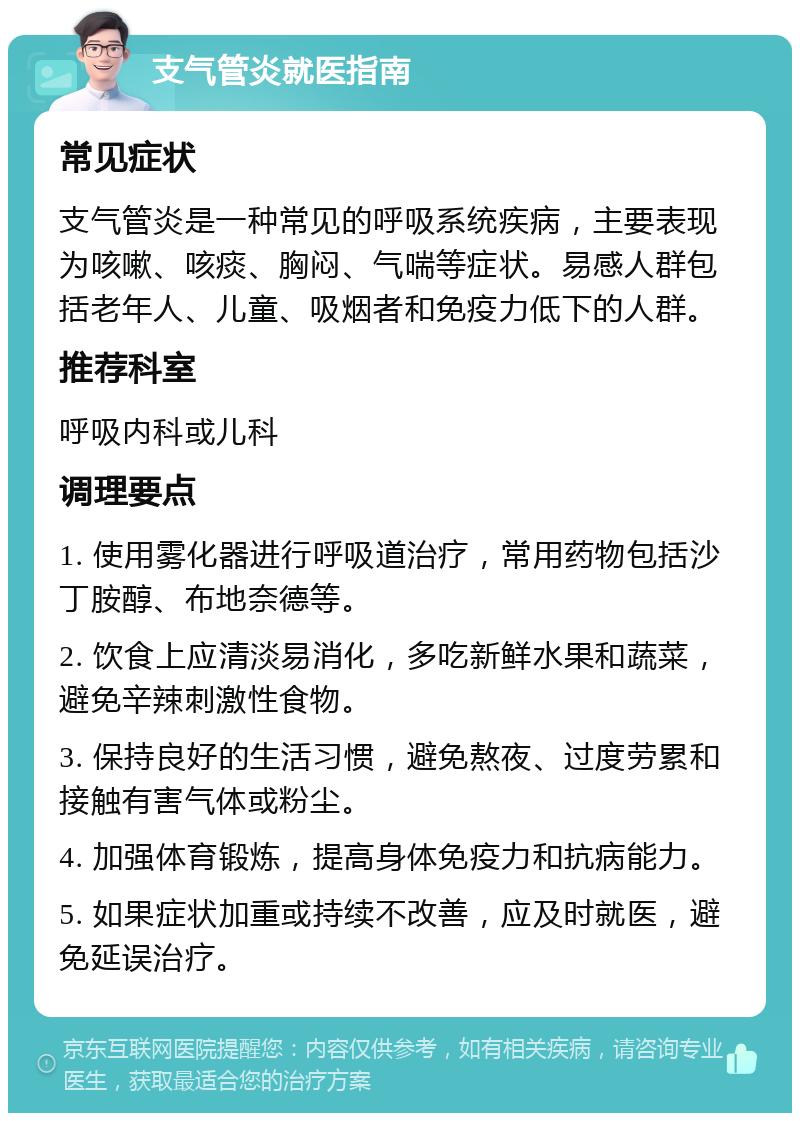 支气管炎就医指南 常见症状 支气管炎是一种常见的呼吸系统疾病，主要表现为咳嗽、咳痰、胸闷、气喘等症状。易感人群包括老年人、儿童、吸烟者和免疫力低下的人群。 推荐科室 呼吸内科或儿科 调理要点 1. 使用雾化器进行呼吸道治疗，常用药物包括沙丁胺醇、布地奈德等。 2. 饮食上应清淡易消化，多吃新鲜水果和蔬菜，避免辛辣刺激性食物。 3. 保持良好的生活习惯，避免熬夜、过度劳累和接触有害气体或粉尘。 4. 加强体育锻炼，提高身体免疫力和抗病能力。 5. 如果症状加重或持续不改善，应及时就医，避免延误治疗。