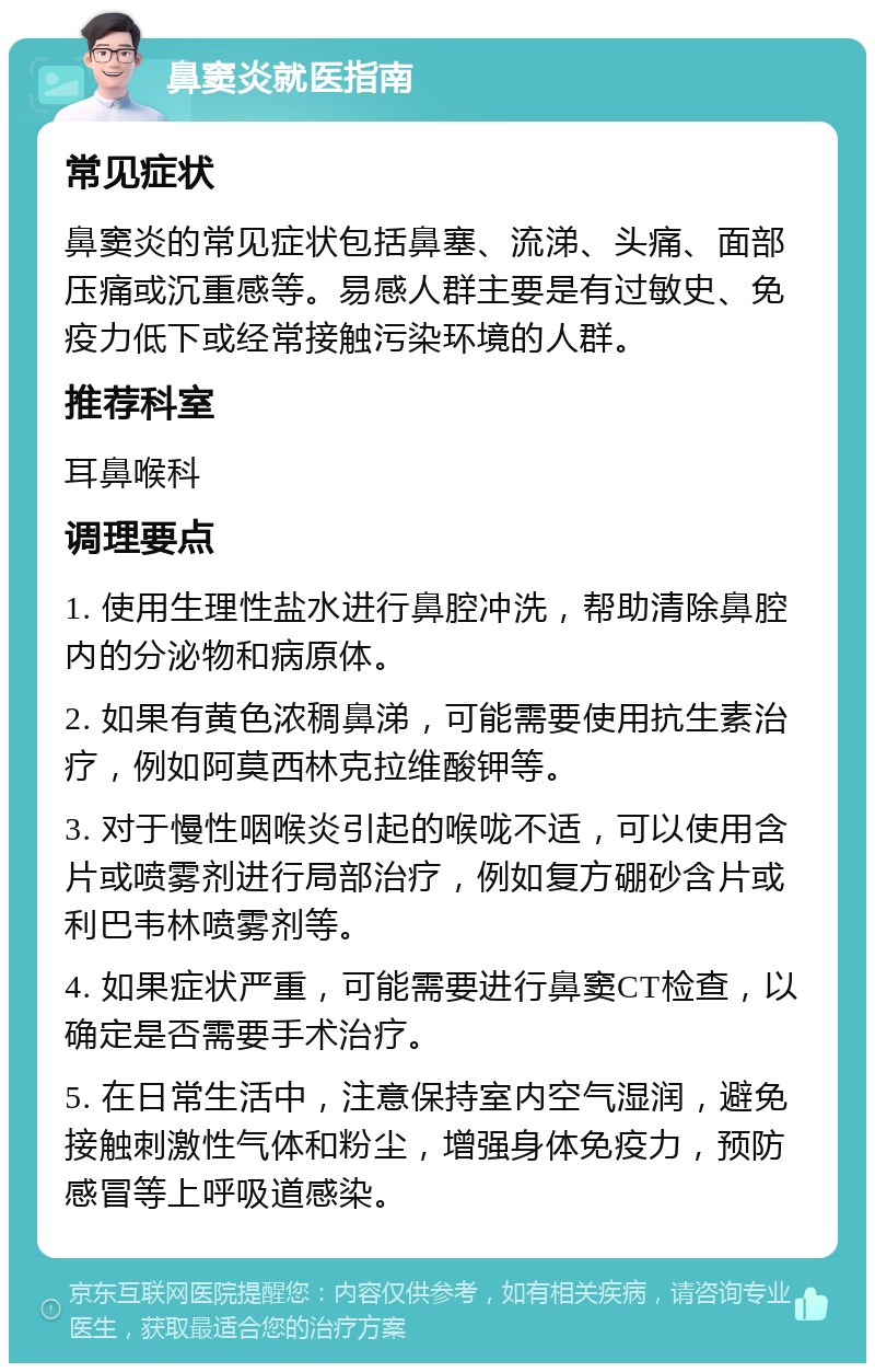 鼻窦炎就医指南 常见症状 鼻窦炎的常见症状包括鼻塞、流涕、头痛、面部压痛或沉重感等。易感人群主要是有过敏史、免疫力低下或经常接触污染环境的人群。 推荐科室 耳鼻喉科 调理要点 1. 使用生理性盐水进行鼻腔冲洗，帮助清除鼻腔内的分泌物和病原体。 2. 如果有黄色浓稠鼻涕，可能需要使用抗生素治疗，例如阿莫西林克拉维酸钾等。 3. 对于慢性咽喉炎引起的喉咙不适，可以使用含片或喷雾剂进行局部治疗，例如复方硼砂含片或利巴韦林喷雾剂等。 4. 如果症状严重，可能需要进行鼻窦CT检查，以确定是否需要手术治疗。 5. 在日常生活中，注意保持室内空气湿润，避免接触刺激性气体和粉尘，增强身体免疫力，预防感冒等上呼吸道感染。