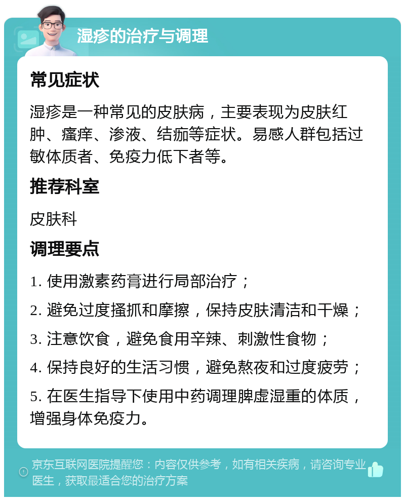 湿疹的治疗与调理 常见症状 湿疹是一种常见的皮肤病，主要表现为皮肤红肿、瘙痒、渗液、结痂等症状。易感人群包括过敏体质者、免疫力低下者等。 推荐科室 皮肤科 调理要点 1. 使用激素药膏进行局部治疗； 2. 避免过度搔抓和摩擦，保持皮肤清洁和干燥； 3. 注意饮食，避免食用辛辣、刺激性食物； 4. 保持良好的生活习惯，避免熬夜和过度疲劳； 5. 在医生指导下使用中药调理脾虚湿重的体质，增强身体免疫力。