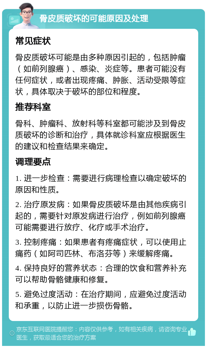 骨皮质破坏的可能原因及处理 常见症状 骨皮质破坏可能是由多种原因引起的，包括肿瘤（如前列腺癌）、感染、炎症等。患者可能没有任何症状，或者出现疼痛、肿胀、活动受限等症状，具体取决于破坏的部位和程度。 推荐科室 骨科、肿瘤科、放射科等科室都可能涉及到骨皮质破坏的诊断和治疗，具体就诊科室应根据医生的建议和检查结果来确定。 调理要点 1. 进一步检查：需要进行病理检查以确定破坏的原因和性质。 2. 治疗原发病：如果骨皮质破坏是由其他疾病引起的，需要针对原发病进行治疗，例如前列腺癌可能需要进行放疗、化疗或手术治疗。 3. 控制疼痛：如果患者有疼痛症状，可以使用止痛药（如阿司匹林、布洛芬等）来缓解疼痛。 4. 保持良好的营养状态：合理的饮食和营养补充可以帮助骨骼健康和修复。 5. 避免过度活动：在治疗期间，应避免过度活动和承重，以防止进一步损伤骨骼。