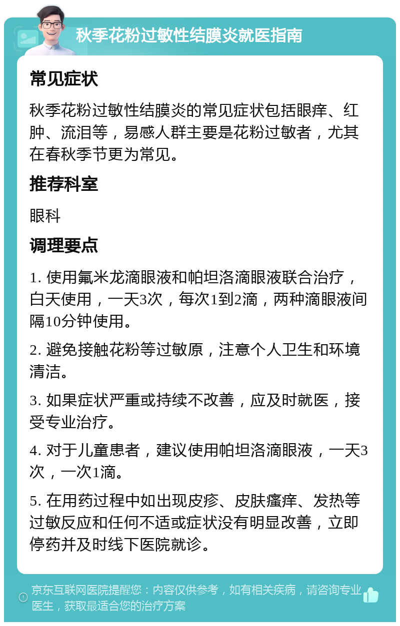 秋季花粉过敏性结膜炎就医指南 常见症状 秋季花粉过敏性结膜炎的常见症状包括眼痒、红肿、流泪等，易感人群主要是花粉过敏者，尤其在春秋季节更为常见。 推荐科室 眼科 调理要点 1. 使用氟米龙滴眼液和帕坦洛滴眼液联合治疗，白天使用，一天3次，每次1到2滴，两种滴眼液间隔10分钟使用。 2. 避免接触花粉等过敏原，注意个人卫生和环境清洁。 3. 如果症状严重或持续不改善，应及时就医，接受专业治疗。 4. 对于儿童患者，建议使用帕坦洛滴眼液，一天3次，一次1滴。 5. 在用药过程中如出现皮疹、皮肤瘙痒、发热等过敏反应和任何不适或症状没有明显改善，立即停药并及时线下医院就诊。