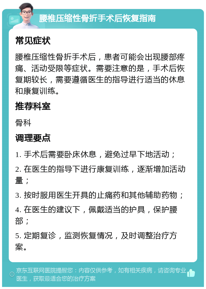 腰椎压缩性骨折手术后恢复指南 常见症状 腰椎压缩性骨折手术后，患者可能会出现腰部疼痛、活动受限等症状。需要注意的是，手术后恢复期较长，需要遵循医生的指导进行适当的休息和康复训练。 推荐科室 骨科 调理要点 1. 手术后需要卧床休息，避免过早下地活动； 2. 在医生的指导下进行康复训练，逐渐增加活动量； 3. 按时服用医生开具的止痛药和其他辅助药物； 4. 在医生的建议下，佩戴适当的护具，保护腰部； 5. 定期复诊，监测恢复情况，及时调整治疗方案。