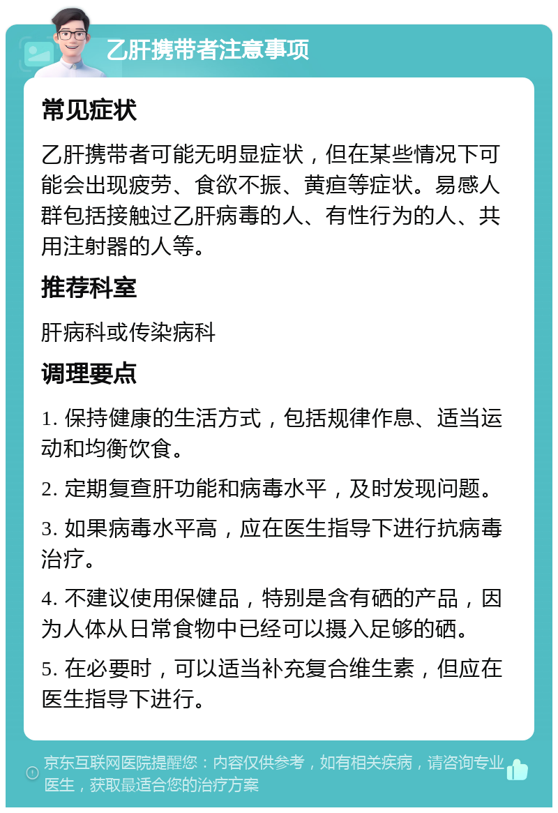 乙肝携带者注意事项 常见症状 乙肝携带者可能无明显症状，但在某些情况下可能会出现疲劳、食欲不振、黄疸等症状。易感人群包括接触过乙肝病毒的人、有性行为的人、共用注射器的人等。 推荐科室 肝病科或传染病科 调理要点 1. 保持健康的生活方式，包括规律作息、适当运动和均衡饮食。 2. 定期复查肝功能和病毒水平，及时发现问题。 3. 如果病毒水平高，应在医生指导下进行抗病毒治疗。 4. 不建议使用保健品，特别是含有硒的产品，因为人体从日常食物中已经可以摄入足够的硒。 5. 在必要时，可以适当补充复合维生素，但应在医生指导下进行。