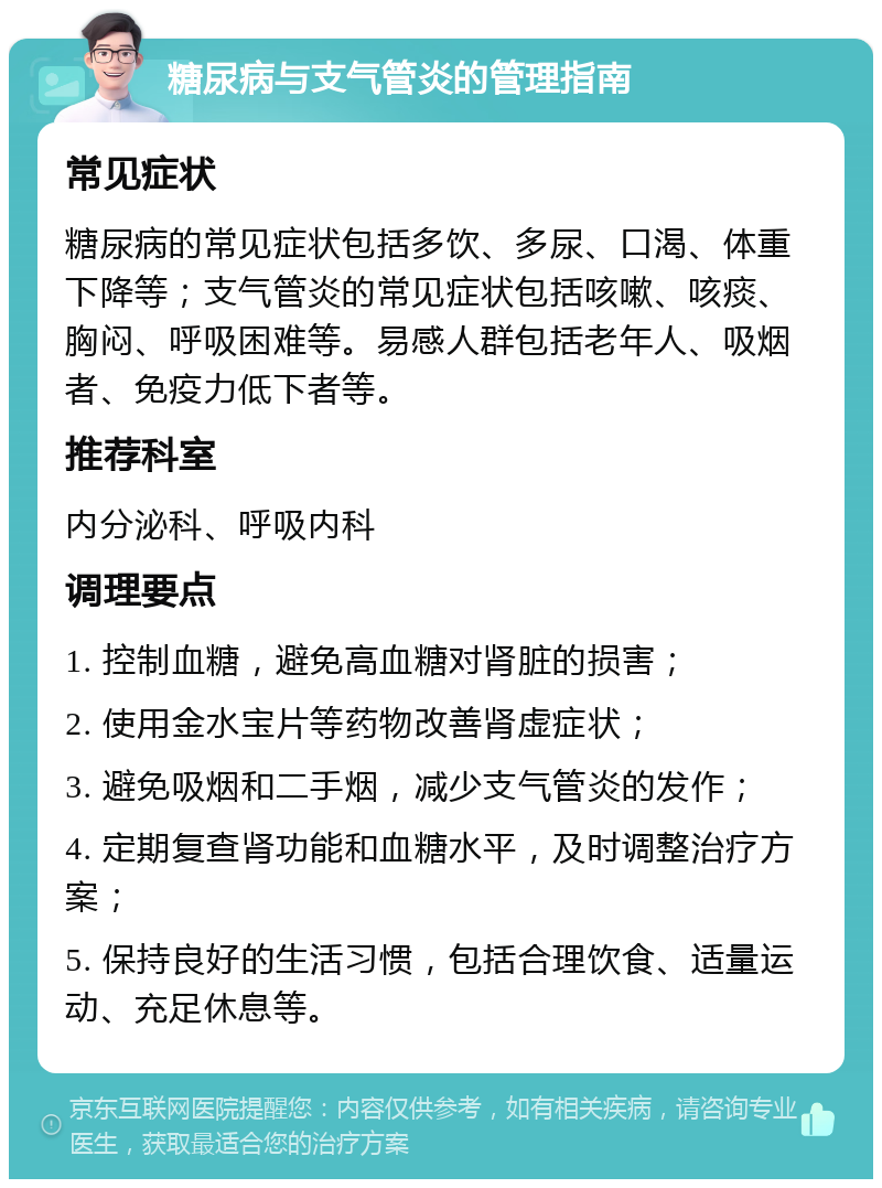 糖尿病与支气管炎的管理指南 常见症状 糖尿病的常见症状包括多饮、多尿、口渴、体重下降等；支气管炎的常见症状包括咳嗽、咳痰、胸闷、呼吸困难等。易感人群包括老年人、吸烟者、免疫力低下者等。 推荐科室 内分泌科、呼吸内科 调理要点 1. 控制血糖，避免高血糖对肾脏的损害； 2. 使用金水宝片等药物改善肾虚症状； 3. 避免吸烟和二手烟，减少支气管炎的发作； 4. 定期复查肾功能和血糖水平，及时调整治疗方案； 5. 保持良好的生活习惯，包括合理饮食、适量运动、充足休息等。