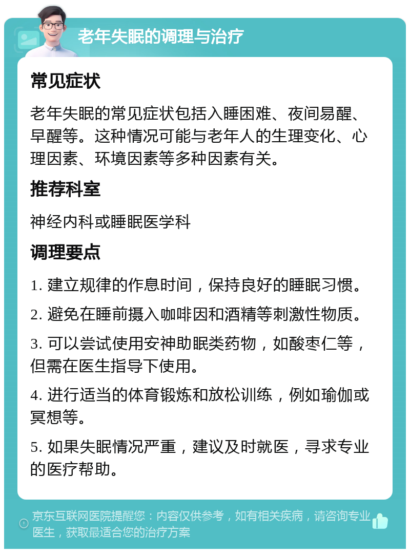 老年失眠的调理与治疗 常见症状 老年失眠的常见症状包括入睡困难、夜间易醒、早醒等。这种情况可能与老年人的生理变化、心理因素、环境因素等多种因素有关。 推荐科室 神经内科或睡眠医学科 调理要点 1. 建立规律的作息时间，保持良好的睡眠习惯。 2. 避免在睡前摄入咖啡因和酒精等刺激性物质。 3. 可以尝试使用安神助眠类药物，如酸枣仁等，但需在医生指导下使用。 4. 进行适当的体育锻炼和放松训练，例如瑜伽或冥想等。 5. 如果失眠情况严重，建议及时就医，寻求专业的医疗帮助。