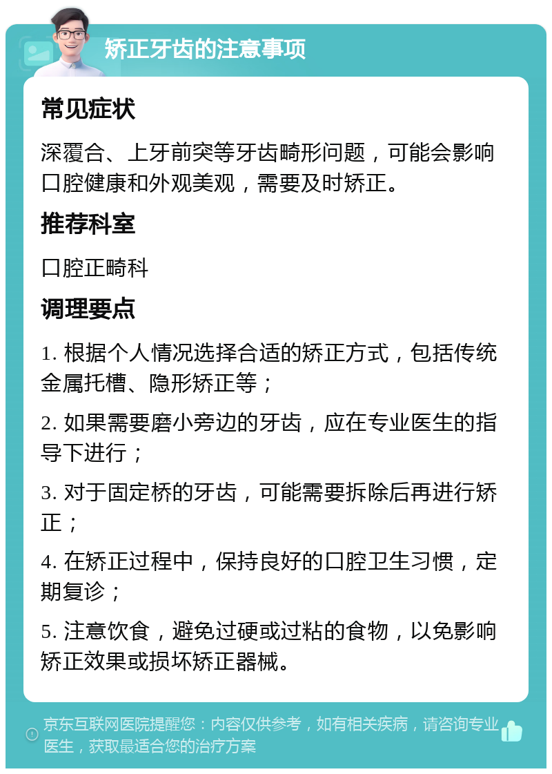 矫正牙齿的注意事项 常见症状 深覆合、上牙前突等牙齿畸形问题，可能会影响口腔健康和外观美观，需要及时矫正。 推荐科室 口腔正畸科 调理要点 1. 根据个人情况选择合适的矫正方式，包括传统金属托槽、隐形矫正等； 2. 如果需要磨小旁边的牙齿，应在专业医生的指导下进行； 3. 对于固定桥的牙齿，可能需要拆除后再进行矫正； 4. 在矫正过程中，保持良好的口腔卫生习惯，定期复诊； 5. 注意饮食，避免过硬或过粘的食物，以免影响矫正效果或损坏矫正器械。