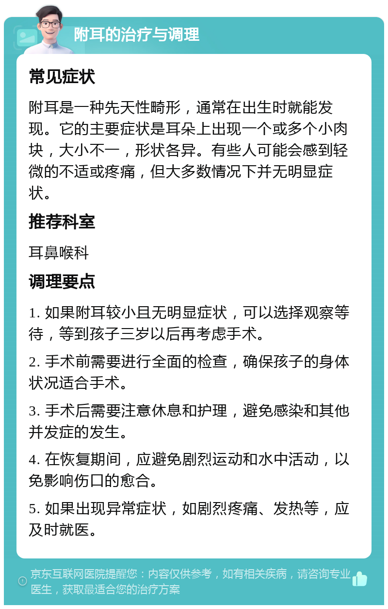 附耳的治疗与调理 常见症状 附耳是一种先天性畸形，通常在出生时就能发现。它的主要症状是耳朵上出现一个或多个小肉块，大小不一，形状各异。有些人可能会感到轻微的不适或疼痛，但大多数情况下并无明显症状。 推荐科室 耳鼻喉科 调理要点 1. 如果附耳较小且无明显症状，可以选择观察等待，等到孩子三岁以后再考虑手术。 2. 手术前需要进行全面的检查，确保孩子的身体状况适合手术。 3. 手术后需要注意休息和护理，避免感染和其他并发症的发生。 4. 在恢复期间，应避免剧烈运动和水中活动，以免影响伤口的愈合。 5. 如果出现异常症状，如剧烈疼痛、发热等，应及时就医。