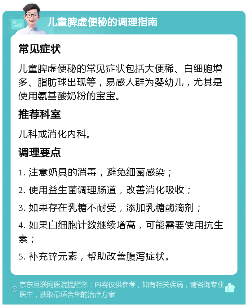 儿童脾虚便秘的调理指南 常见症状 儿童脾虚便秘的常见症状包括大便稀、白细胞增多、脂肪球出现等，易感人群为婴幼儿，尤其是使用氨基酸奶粉的宝宝。 推荐科室 儿科或消化内科。 调理要点 1. 注意奶具的消毒，避免细菌感染； 2. 使用益生菌调理肠道，改善消化吸收； 3. 如果存在乳糖不耐受，添加乳糖酶滴剂； 4. 如果白细胞计数继续增高，可能需要使用抗生素； 5. 补充锌元素，帮助改善腹泻症状。