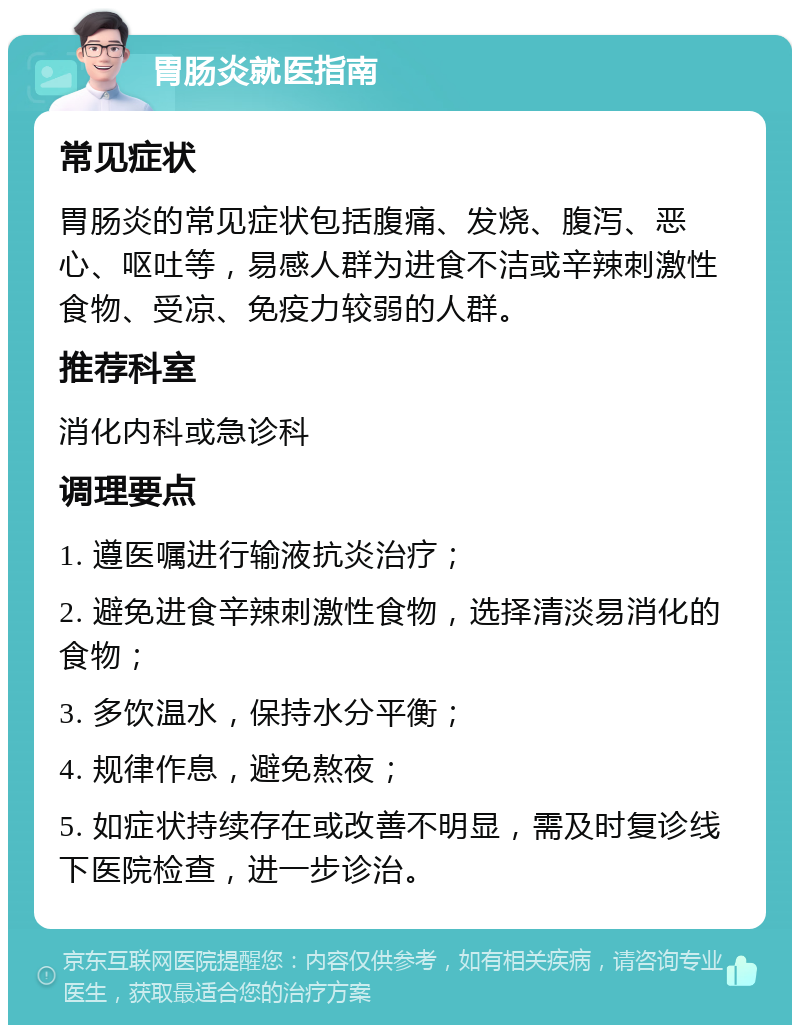 胃肠炎就医指南 常见症状 胃肠炎的常见症状包括腹痛、发烧、腹泻、恶心、呕吐等，易感人群为进食不洁或辛辣刺激性食物、受凉、免疫力较弱的人群。 推荐科室 消化内科或急诊科 调理要点 1. 遵医嘱进行输液抗炎治疗； 2. 避免进食辛辣刺激性食物，选择清淡易消化的食物； 3. 多饮温水，保持水分平衡； 4. 规律作息，避免熬夜； 5. 如症状持续存在或改善不明显，需及时复诊线下医院检查，进一步诊治。