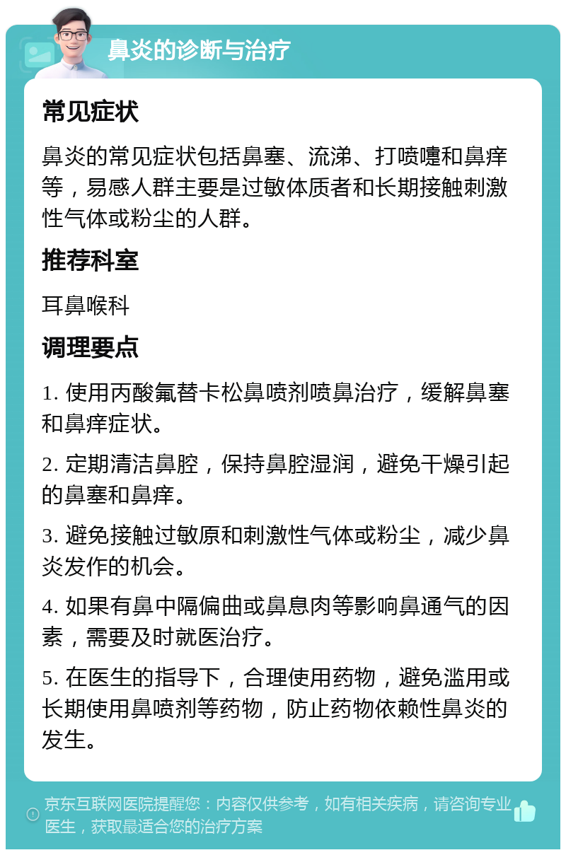 鼻炎的诊断与治疗 常见症状 鼻炎的常见症状包括鼻塞、流涕、打喷嚏和鼻痒等，易感人群主要是过敏体质者和长期接触刺激性气体或粉尘的人群。 推荐科室 耳鼻喉科 调理要点 1. 使用丙酸氟替卡松鼻喷剂喷鼻治疗，缓解鼻塞和鼻痒症状。 2. 定期清洁鼻腔，保持鼻腔湿润，避免干燥引起的鼻塞和鼻痒。 3. 避免接触过敏原和刺激性气体或粉尘，减少鼻炎发作的机会。 4. 如果有鼻中隔偏曲或鼻息肉等影响鼻通气的因素，需要及时就医治疗。 5. 在医生的指导下，合理使用药物，避免滥用或长期使用鼻喷剂等药物，防止药物依赖性鼻炎的发生。