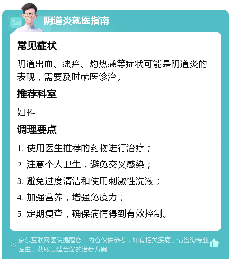 阴道炎就医指南 常见症状 阴道出血、瘙痒、灼热感等症状可能是阴道炎的表现，需要及时就医诊治。 推荐科室 妇科 调理要点 1. 使用医生推荐的药物进行治疗； 2. 注意个人卫生，避免交叉感染； 3. 避免过度清洁和使用刺激性洗液； 4. 加强营养，增强免疫力； 5. 定期复查，确保病情得到有效控制。