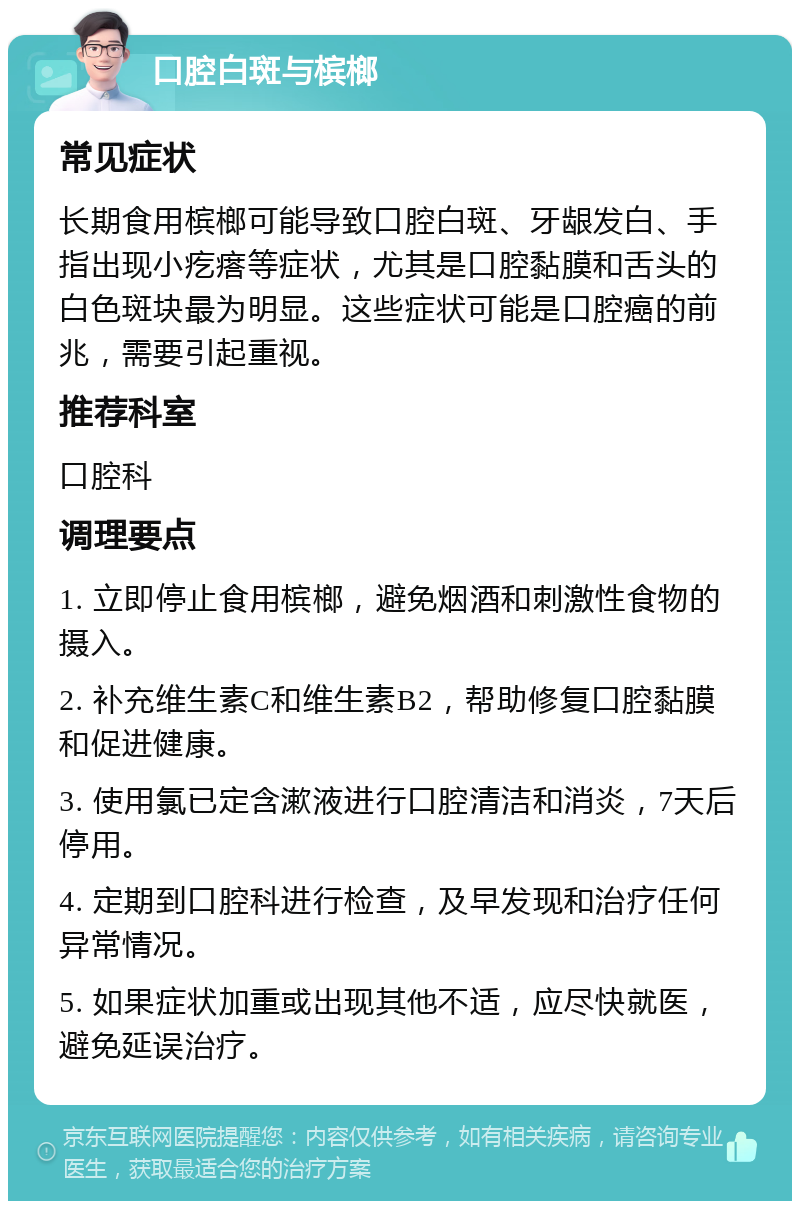 口腔白斑与槟榔 常见症状 长期食用槟榔可能导致口腔白斑、牙龈发白、手指出现小疙瘩等症状，尤其是口腔黏膜和舌头的白色斑块最为明显。这些症状可能是口腔癌的前兆，需要引起重视。 推荐科室 口腔科 调理要点 1. 立即停止食用槟榔，避免烟酒和刺激性食物的摄入。 2. 补充维生素C和维生素B2，帮助修复口腔黏膜和促进健康。 3. 使用氯已定含漱液进行口腔清洁和消炎，7天后停用。 4. 定期到口腔科进行检查，及早发现和治疗任何异常情况。 5. 如果症状加重或出现其他不适，应尽快就医，避免延误治疗。