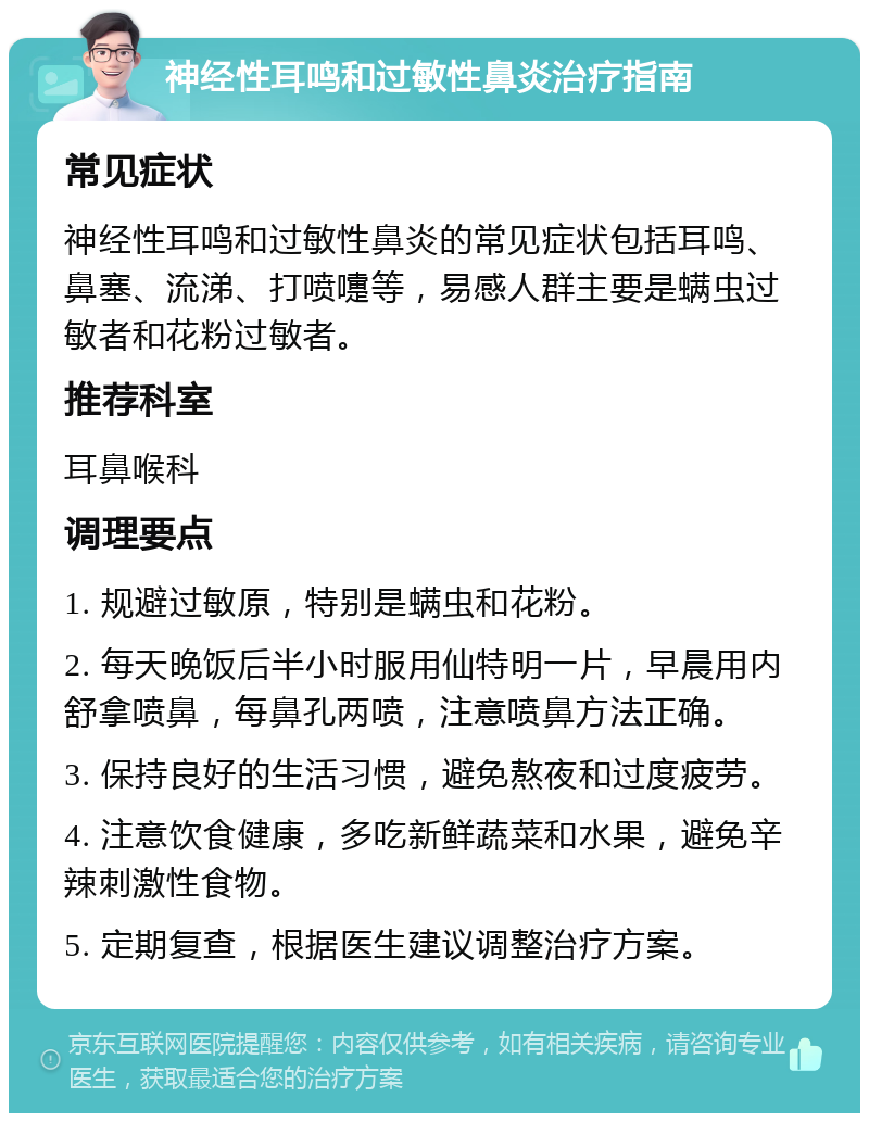 神经性耳鸣和过敏性鼻炎治疗指南 常见症状 神经性耳鸣和过敏性鼻炎的常见症状包括耳鸣、鼻塞、流涕、打喷嚏等，易感人群主要是螨虫过敏者和花粉过敏者。 推荐科室 耳鼻喉科 调理要点 1. 规避过敏原，特别是螨虫和花粉。 2. 每天晚饭后半小时服用仙特明一片，早晨用内舒拿喷鼻，每鼻孔两喷，注意喷鼻方法正确。 3. 保持良好的生活习惯，避免熬夜和过度疲劳。 4. 注意饮食健康，多吃新鲜蔬菜和水果，避免辛辣刺激性食物。 5. 定期复查，根据医生建议调整治疗方案。