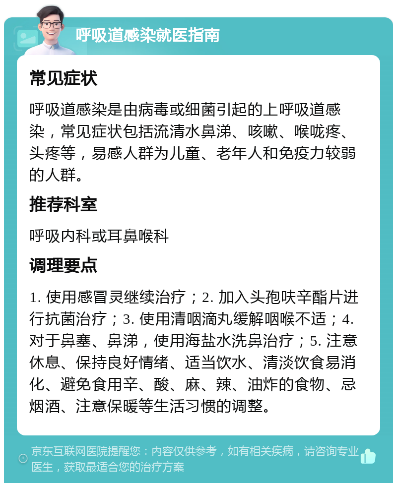 呼吸道感染就医指南 常见症状 呼吸道感染是由病毒或细菌引起的上呼吸道感染，常见症状包括流清水鼻涕、咳嗽、喉咙疼、头疼等，易感人群为儿童、老年人和免疫力较弱的人群。 推荐科室 呼吸内科或耳鼻喉科 调理要点 1. 使用感冒灵继续治疗；2. 加入头孢呋辛酯片进行抗菌治疗；3. 使用清咽滴丸缓解咽喉不适；4. 对于鼻塞、鼻涕，使用海盐水洗鼻治疗；5. 注意休息、保持良好情绪、适当饮水、清淡饮食易消化、避免食用辛、酸、麻、辣、油炸的食物、忌烟酒、注意保暖等生活习惯的调整。