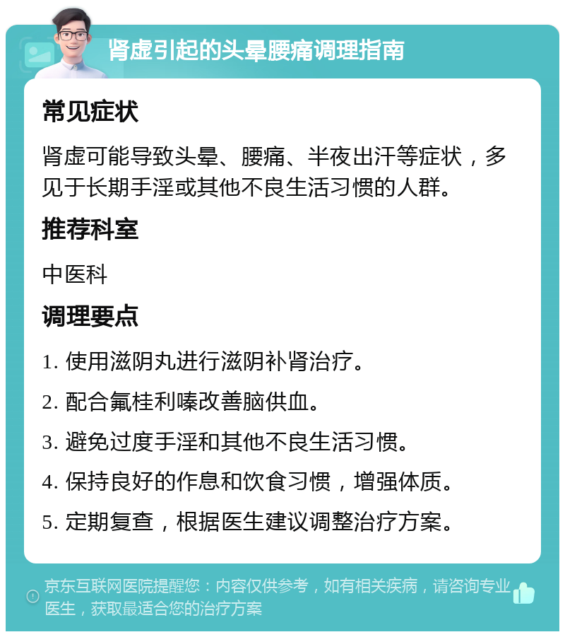 肾虚引起的头晕腰痛调理指南 常见症状 肾虚可能导致头晕、腰痛、半夜出汗等症状，多见于长期手淫或其他不良生活习惯的人群。 推荐科室 中医科 调理要点 1. 使用滋阴丸进行滋阴补肾治疗。 2. 配合氟桂利嗪改善脑供血。 3. 避免过度手淫和其他不良生活习惯。 4. 保持良好的作息和饮食习惯，增强体质。 5. 定期复查，根据医生建议调整治疗方案。