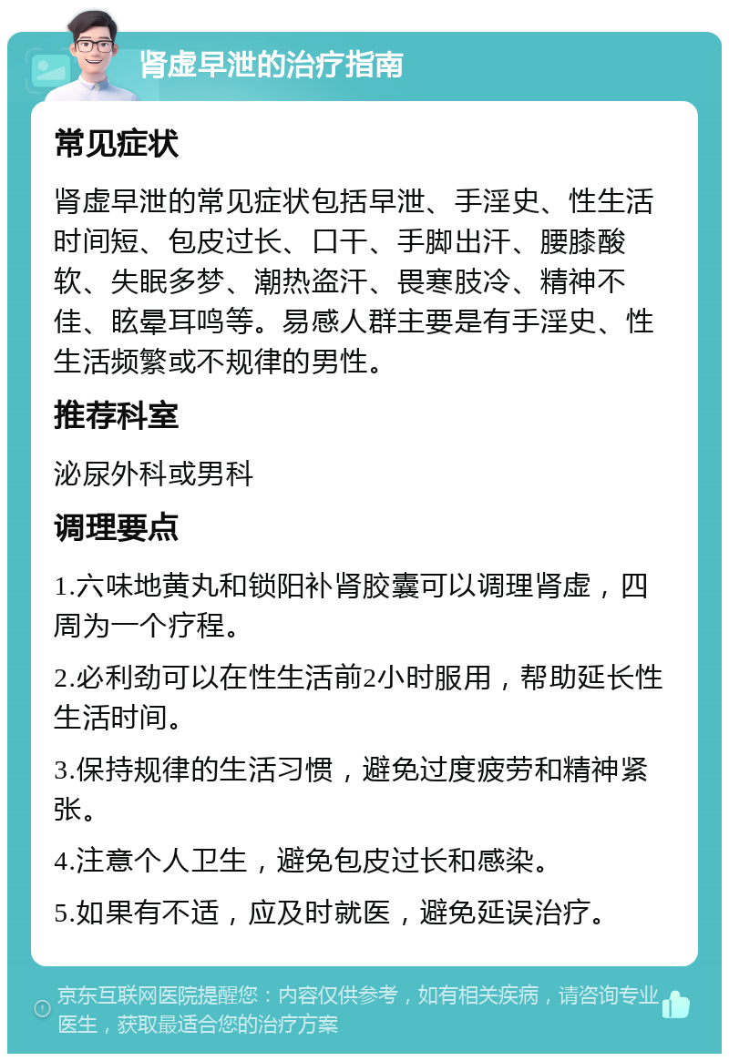 肾虚早泄的治疗指南 常见症状 肾虚早泄的常见症状包括早泄、手淫史、性生活时间短、包皮过长、口干、手脚出汗、腰膝酸软、失眠多梦、潮热盗汗、畏寒肢冷、精神不佳、眩晕耳鸣等。易感人群主要是有手淫史、性生活频繁或不规律的男性。 推荐科室 泌尿外科或男科 调理要点 1.六味地黄丸和锁阳补肾胶囊可以调理肾虚，四周为一个疗程。 2.必利劲可以在性生活前2小时服用，帮助延长性生活时间。 3.保持规律的生活习惯，避免过度疲劳和精神紧张。 4.注意个人卫生，避免包皮过长和感染。 5.如果有不适，应及时就医，避免延误治疗。