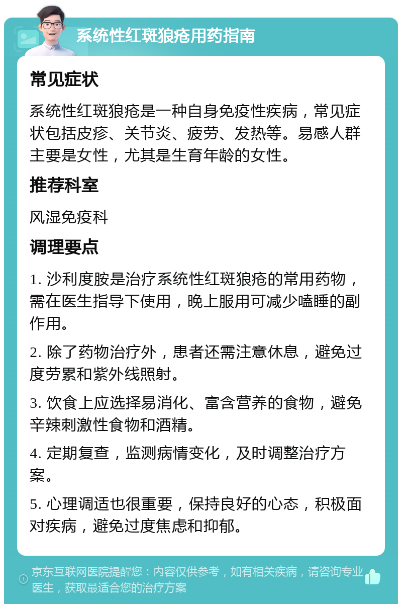 系统性红斑狼疮用药指南 常见症状 系统性红斑狼疮是一种自身免疫性疾病，常见症状包括皮疹、关节炎、疲劳、发热等。易感人群主要是女性，尤其是生育年龄的女性。 推荐科室 风湿免疫科 调理要点 1. 沙利度胺是治疗系统性红斑狼疮的常用药物，需在医生指导下使用，晚上服用可减少嗑睡的副作用。 2. 除了药物治疗外，患者还需注意休息，避免过度劳累和紫外线照射。 3. 饮食上应选择易消化、富含营养的食物，避免辛辣刺激性食物和酒精。 4. 定期复查，监测病情变化，及时调整治疗方案。 5. 心理调适也很重要，保持良好的心态，积极面对疾病，避免过度焦虑和抑郁。