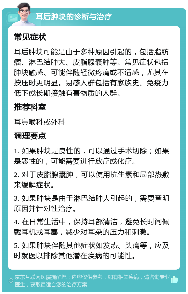 耳后肿块的诊断与治疗 常见症状 耳后肿块可能是由于多种原因引起的，包括脂肪瘤、淋巴结肿大、皮脂腺囊肿等。常见症状包括肿块触感、可能伴随轻微疼痛或不适感，尤其在按压时更明显。易感人群包括有家族史、免疫力低下或长期接触有害物质的人群。 推荐科室 耳鼻喉科或外科 调理要点 1. 如果肿块是良性的，可以通过手术切除；如果是恶性的，可能需要进行放疗或化疗。 2. 对于皮脂腺囊肿，可以使用抗生素和局部热敷来缓解症状。 3. 如果肿块是由于淋巴结肿大引起的，需要查明原因并针对性治疗。 4. 在日常生活中，保持耳部清洁，避免长时间佩戴耳机或耳塞，减少对耳朵的压力和刺激。 5. 如果肿块伴随其他症状如发热、头痛等，应及时就医以排除其他潜在疾病的可能性。