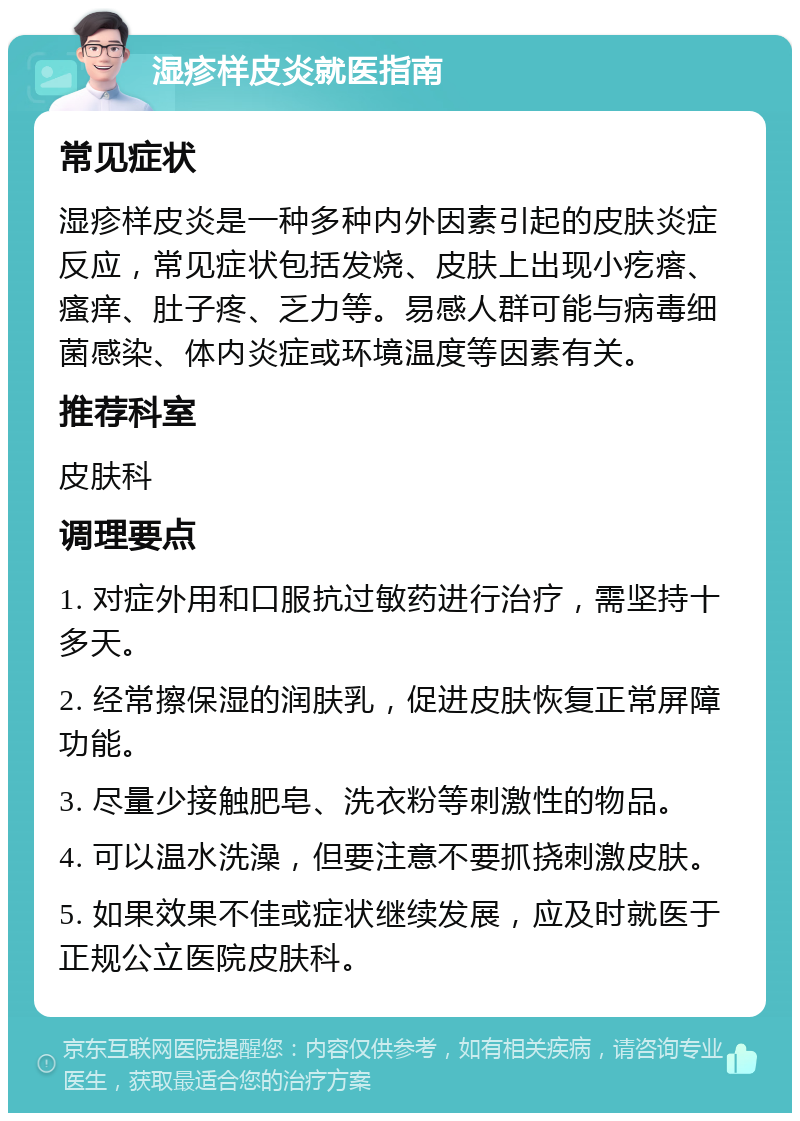 湿疹样皮炎就医指南 常见症状 湿疹样皮炎是一种多种内外因素引起的皮肤炎症反应，常见症状包括发烧、皮肤上出现小疙瘩、瘙痒、肚子疼、乏力等。易感人群可能与病毒细菌感染、体内炎症或环境温度等因素有关。 推荐科室 皮肤科 调理要点 1. 对症外用和口服抗过敏药进行治疗，需坚持十多天。 2. 经常擦保湿的润肤乳，促进皮肤恢复正常屏障功能。 3. 尽量少接触肥皂、洗衣粉等刺激性的物品。 4. 可以温水洗澡，但要注意不要抓挠刺激皮肤。 5. 如果效果不佳或症状继续发展，应及时就医于正规公立医院皮肤科。