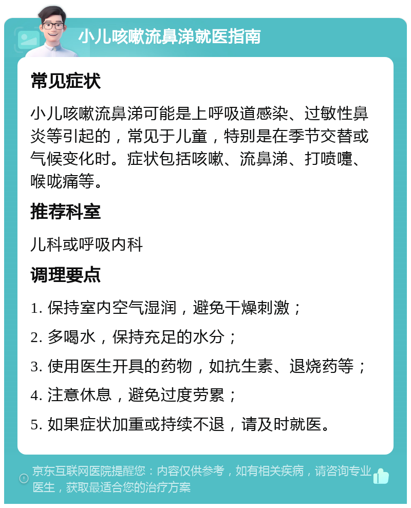 小儿咳嗽流鼻涕就医指南 常见症状 小儿咳嗽流鼻涕可能是上呼吸道感染、过敏性鼻炎等引起的，常见于儿童，特别是在季节交替或气候变化时。症状包括咳嗽、流鼻涕、打喷嚏、喉咙痛等。 推荐科室 儿科或呼吸内科 调理要点 1. 保持室内空气湿润，避免干燥刺激； 2. 多喝水，保持充足的水分； 3. 使用医生开具的药物，如抗生素、退烧药等； 4. 注意休息，避免过度劳累； 5. 如果症状加重或持续不退，请及时就医。