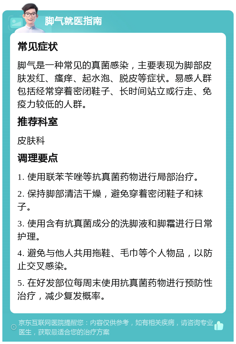 脚气就医指南 常见症状 脚气是一种常见的真菌感染，主要表现为脚部皮肤发红、瘙痒、起水泡、脱皮等症状。易感人群包括经常穿着密闭鞋子、长时间站立或行走、免疫力较低的人群。 推荐科室 皮肤科 调理要点 1. 使用联苯苄唑等抗真菌药物进行局部治疗。 2. 保持脚部清洁干燥，避免穿着密闭鞋子和袜子。 3. 使用含有抗真菌成分的洗脚液和脚霜进行日常护理。 4. 避免与他人共用拖鞋、毛巾等个人物品，以防止交叉感染。 5. 在好发部位每周末使用抗真菌药物进行预防性治疗，减少复发概率。