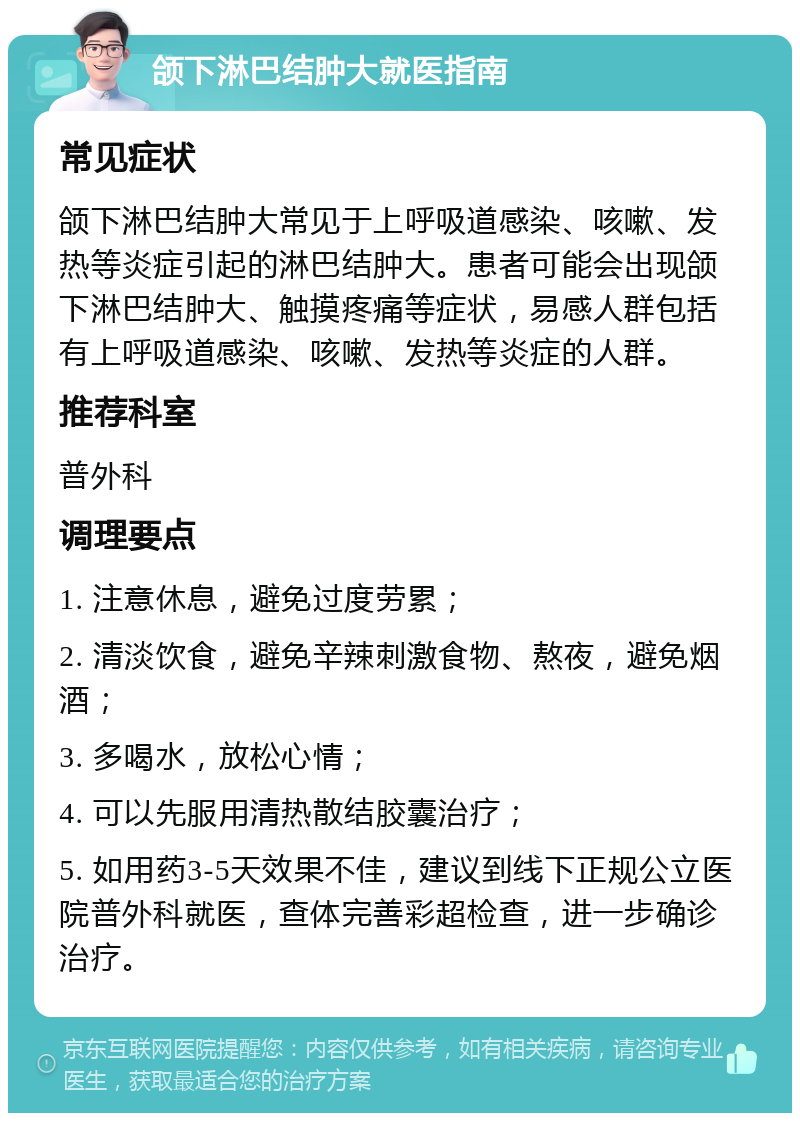 颌下淋巴结肿大就医指南 常见症状 颌下淋巴结肿大常见于上呼吸道感染、咳嗽、发热等炎症引起的淋巴结肿大。患者可能会出现颌下淋巴结肿大、触摸疼痛等症状，易感人群包括有上呼吸道感染、咳嗽、发热等炎症的人群。 推荐科室 普外科 调理要点 1. 注意休息，避免过度劳累； 2. 清淡饮食，避免辛辣刺激食物、熬夜，避免烟酒； 3. 多喝水，放松心情； 4. 可以先服用清热散结胶囊治疗； 5. 如用药3-5天效果不佳，建议到线下正规公立医院普外科就医，查体完善彩超检查，进一步确诊治疗。