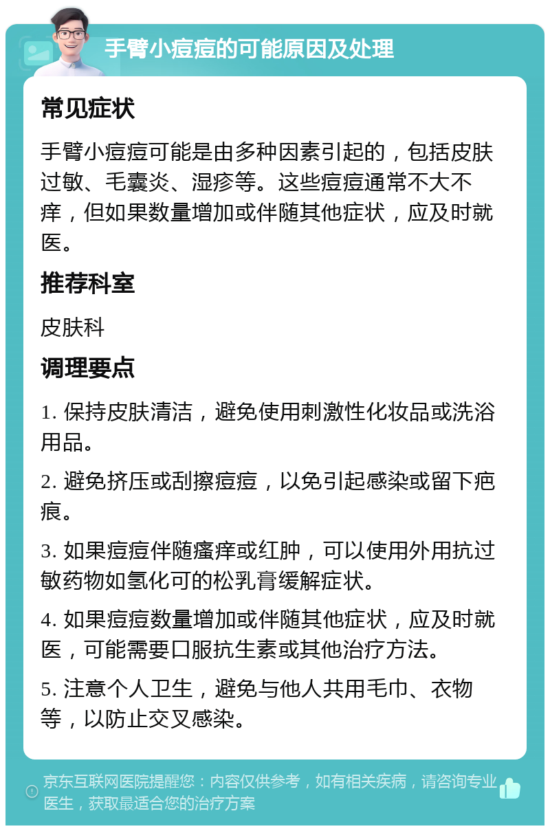 手臂小痘痘的可能原因及处理 常见症状 手臂小痘痘可能是由多种因素引起的，包括皮肤过敏、毛囊炎、湿疹等。这些痘痘通常不大不痒，但如果数量增加或伴随其他症状，应及时就医。 推荐科室 皮肤科 调理要点 1. 保持皮肤清洁，避免使用刺激性化妆品或洗浴用品。 2. 避免挤压或刮擦痘痘，以免引起感染或留下疤痕。 3. 如果痘痘伴随瘙痒或红肿，可以使用外用抗过敏药物如氢化可的松乳膏缓解症状。 4. 如果痘痘数量增加或伴随其他症状，应及时就医，可能需要口服抗生素或其他治疗方法。 5. 注意个人卫生，避免与他人共用毛巾、衣物等，以防止交叉感染。