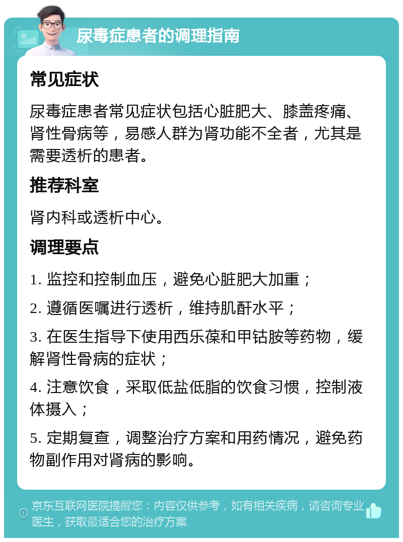 尿毒症患者的调理指南 常见症状 尿毒症患者常见症状包括心脏肥大、膝盖疼痛、肾性骨病等，易感人群为肾功能不全者，尤其是需要透析的患者。 推荐科室 肾内科或透析中心。 调理要点 1. 监控和控制血压，避免心脏肥大加重； 2. 遵循医嘱进行透析，维持肌酐水平； 3. 在医生指导下使用西乐葆和甲钴胺等药物，缓解肾性骨病的症状； 4. 注意饮食，采取低盐低脂的饮食习惯，控制液体摄入； 5. 定期复查，调整治疗方案和用药情况，避免药物副作用对肾病的影响。