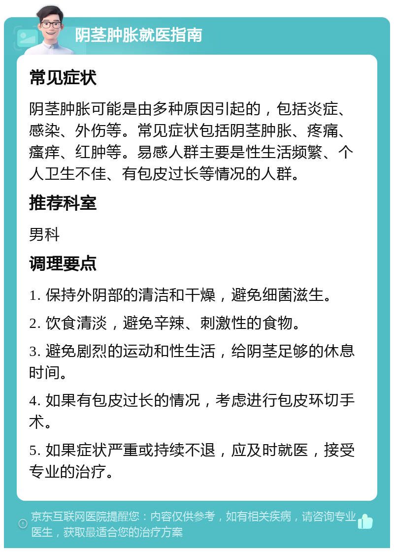 阴茎肿胀就医指南 常见症状 阴茎肿胀可能是由多种原因引起的，包括炎症、感染、外伤等。常见症状包括阴茎肿胀、疼痛、瘙痒、红肿等。易感人群主要是性生活频繁、个人卫生不佳、有包皮过长等情况的人群。 推荐科室 男科 调理要点 1. 保持外阴部的清洁和干燥，避免细菌滋生。 2. 饮食清淡，避免辛辣、刺激性的食物。 3. 避免剧烈的运动和性生活，给阴茎足够的休息时间。 4. 如果有包皮过长的情况，考虑进行包皮环切手术。 5. 如果症状严重或持续不退，应及时就医，接受专业的治疗。