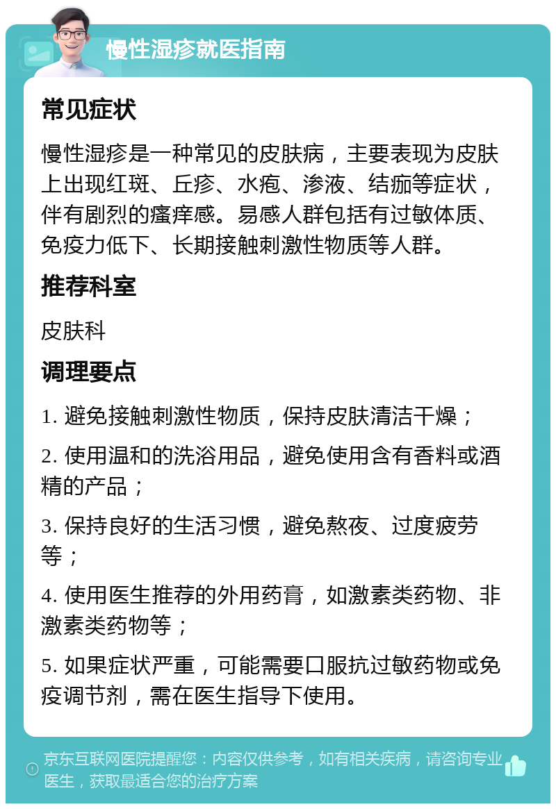 慢性湿疹就医指南 常见症状 慢性湿疹是一种常见的皮肤病，主要表现为皮肤上出现红斑、丘疹、水疱、渗液、结痂等症状，伴有剧烈的瘙痒感。易感人群包括有过敏体质、免疫力低下、长期接触刺激性物质等人群。 推荐科室 皮肤科 调理要点 1. 避免接触刺激性物质，保持皮肤清洁干燥； 2. 使用温和的洗浴用品，避免使用含有香料或酒精的产品； 3. 保持良好的生活习惯，避免熬夜、过度疲劳等； 4. 使用医生推荐的外用药膏，如激素类药物、非激素类药物等； 5. 如果症状严重，可能需要口服抗过敏药物或免疫调节剂，需在医生指导下使用。