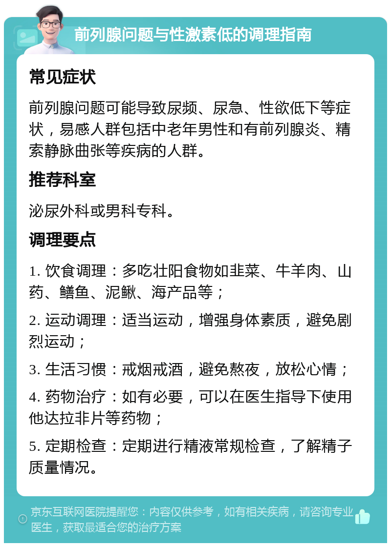 前列腺问题与性激素低的调理指南 常见症状 前列腺问题可能导致尿频、尿急、性欲低下等症状，易感人群包括中老年男性和有前列腺炎、精索静脉曲张等疾病的人群。 推荐科室 泌尿外科或男科专科。 调理要点 1. 饮食调理：多吃壮阳食物如韭菜、牛羊肉、山药、鳝鱼、泥鳅、海产品等； 2. 运动调理：适当运动，增强身体素质，避免剧烈运动； 3. 生活习惯：戒烟戒酒，避免熬夜，放松心情； 4. 药物治疗：如有必要，可以在医生指导下使用他达拉非片等药物； 5. 定期检查：定期进行精液常规检查，了解精子质量情况。